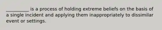 __________ is a process of holding extreme beliefs on the basis of a single incident and applying them inappropriately to dissimilar event or settings.