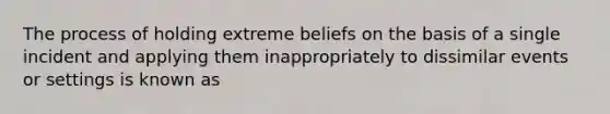 The process of holding extreme beliefs on the basis of a single incident and applying them inappropriately to dissimilar events or settings is known as