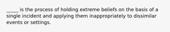 _____ is the process of holding extreme beliefs on the basis of a single incident and applying them inappropriately to dissimilar events or settings.