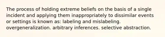 The process of holding extreme beliefs on the basis of a single incident and applying them inappropriately to dissimilar events or settings is known as: labeling and mislabeling. overgeneralization. arbitrary inferences. selective abstraction.