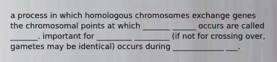 a process in which homologous chromosomes exchange genes the chromosomal points at which _______ ______ occurs are called _______. important for _________ _________ (if not for crossing over, gametes may be identical) occurs during _____________ ___.