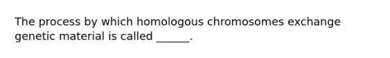 The process by which homologous chromosomes exchange genetic material is called ______.