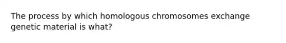 The process by which homologous chromosomes exchange genetic material is what?