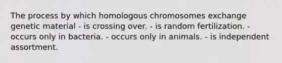 The process by which homologous chromosomes exchange genetic material - is crossing over. - is random fertilization. - occurs only in bacteria. - occurs only in animals. - is independent assortment.