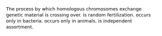 The process by which homologous chromosomes exchange genetic material is crossing over. is random fertilization. occurs only in bacteria. occurs only in animals. is independent assortment.