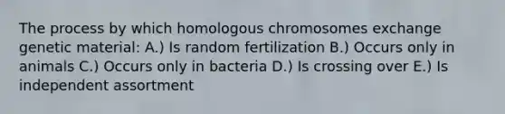 The process by which homologous chromosomes exchange genetic material: A.) Is random fertilization B.) Occurs only in animals C.) Occurs only in bacteria D.) Is crossing over E.) Is independent assortment