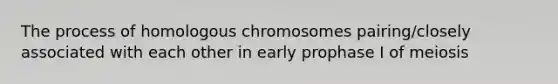 The process of homologous chromosomes pairing/closely associated with each other in early prophase I of meiosis