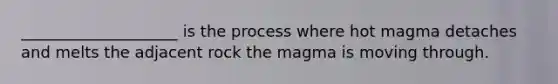 ____________________ is the process where hot magma detaches and melts the adjacent rock the magma is moving through.