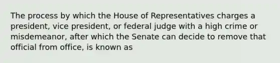 The process by which the House of Representatives charges a president, vice president, or federal judge with a high crime or misdemeanor, after which the Senate can decide to remove that official from office, is known as