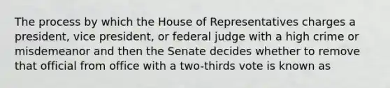 The process by which the House of Representatives charges a president, vice president, or federal judge with a high crime or misdemeanor and then the Senate decides whether to remove that official from office with a two-thirds vote is known as