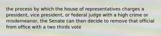 the process by which the house of representatives charges a president, vice president, or federal judge with a high crime or misdemeanor, the Senate can then decide to remove that official from office with a two thirds vote