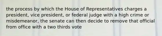 the process by which the House of Representatives charges a president, vice president, or federal judge with a high crime or misdemeanor, the senate can then decide to remove that official from office with a two thirds vote