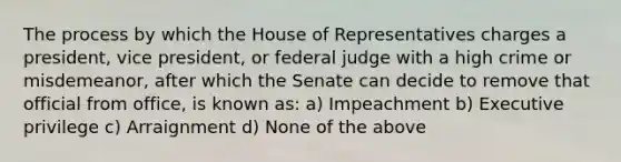 The process by which the House of Representatives charges a president, vice president, or federal judge with a high crime or misdemeanor, after which the Senate can decide to remove that official from office, is known as: a) Impeachment b) Executive privilege c) Arraignment d) None of the above