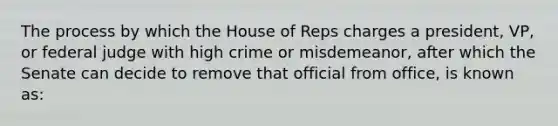 The process by which the House of Reps charges a president, VP, or federal judge with high crime or misdemeanor, after which the Senate can decide to remove that official from office, is known as: