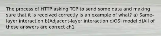 The process of HTTP asking TCP to send some data and making sure that it is received correctly is an example of what? a) Same-layer interaction b)Adjacent-layer interaction c)OSI model d)All of these answers are correct ch1