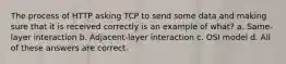 The process of HTTP asking TCP to send some data and making sure that it is received correctly is an example of what? a. Same-layer interaction b. Adjacent-layer interaction c. OSI model d. All of these answers are correct.