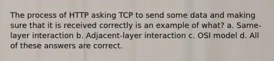 The process of HTTP asking TCP to send some data and making sure that it is received correctly is an example of what? a. Same-layer interaction b. Adjacent-layer interaction c. OSI model d. All of these answers are correct.