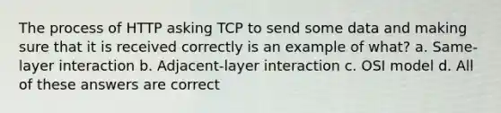 The process of HTTP asking TCP to send some data and making sure that it is received correctly is an example of what? a. Same-layer interaction b. Adjacent-layer interaction c. OSI model d. All of these answers are correct