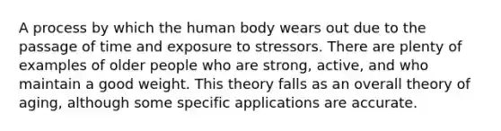 A process by which the human body wears out due to the passage of time and exposure to stressors. There are plenty of examples of older people who are strong, active, and who maintain a good weight. This theory falls as an overall theory of aging, although some specific applications are accurate.