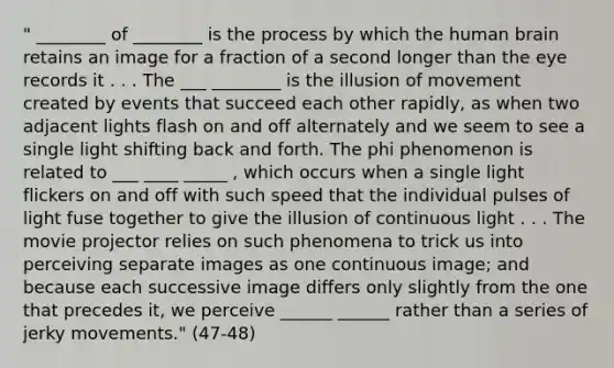 " ________ of ________ is the process by which the human brain retains an image for a fraction of a second longer than the eye records it . . . The ___ ________ is the illusion of movement created by events that succeed each other rapidly, as when two adjacent lights flash on and off alternately and we seem to see a single light shifting back and forth. The phi phenomenon is related to ___ ____ _____ , which occurs when a single light flickers on and off with such speed that the individual pulses of light fuse together to give the illusion of continuous light . . . The movie projector relies on such phenomena to trick us into perceiving separate images as one continuous image; and because each successive image differs only slightly from the one that precedes it, we perceive ______ ______ rather than a series of jerky movements." (47-48)