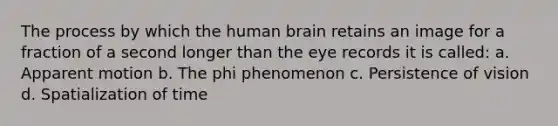 The process by which the human brain retains an image for a fraction of a second longer than the eye records it is called: a. Apparent motion b. The phi phenomenon c. Persistence of vision d. Spatialization of time