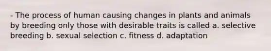 - The process of human causing changes in plants and animals by breeding only those with desirable traits is called a. selective breeding b. sexual selection c. fitness d. adaptation