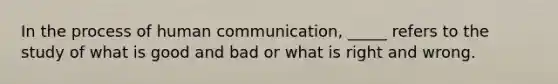 In the process of human communication, _____ refers to the study of what is good and bad or what is right and wrong.