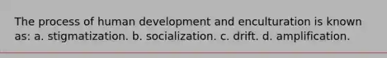 The process of human development and enculturation is known as: a. stigmatization. b. socialization. c. drift. d. amplification.