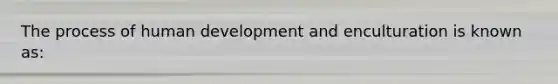 The process of human development and enculturation is known as:​