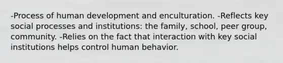 -Process of human development and enculturation. -Reflects key social processes and institutions: the family, school, peer group, community. -Relies on the fact that interaction with key social institutions helps control human behavior.