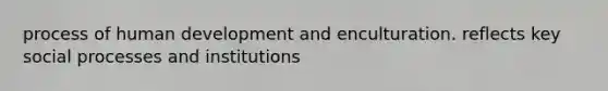 process of human development and enculturation. reflects key social processes and institutions