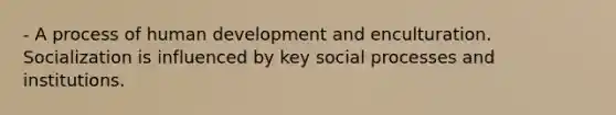 - A process of human development and enculturation. Socialization is influenced by key social processes and institutions.