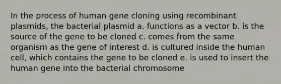 In the process of human gene cloning using recombinant plasmids, the bacterial plasmid a. functions as a vector b. is the source of the gene to be cloned c. comes from the same organism as the gene of interest d. is cultured inside the human cell, which contains the gene to be cloned e. is used to insert the human gene into the bacterial chromosome