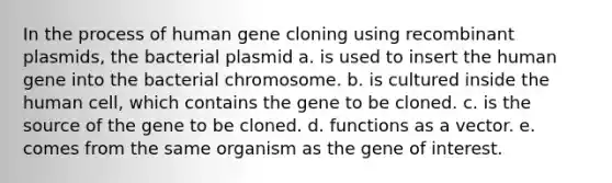 In the process of human gene cloning using recombinant plasmids, the bacterial plasmid a. is used to insert the human gene into the bacterial chromosome. b. is cultured inside the human cell, which contains the gene to be cloned. c. is the source of the gene to be cloned. d. functions as a vector. e. comes from the same organism as the gene of interest.