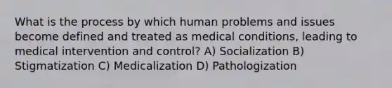 What is the process by which human problems and issues become defined and treated as medical conditions, leading to medical intervention and control? A) Socialization B) Stigmatization C) Medicalization D) Pathologization