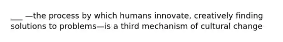 ___ —the process by which humans innovate, creatively finding solutions to problems—is a third mechanism of cultural change