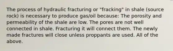 The process of hydraulic fracturing or "fracking" in shale (source rock) is necessary to produce gas/oil because: The porosity and permeability of the shale are low. The pores are not well connected in shale. Fracturing it will connect them. The newly made fractures will close unless proppants are used. All of the above.