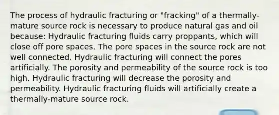 The process of hydraulic fracturing or "fracking" of a thermally-mature source rock is necessary to produce natural gas and oil because: Hydraulic fracturing fluids carry proppants, which will close off pore spaces. The pore spaces in the source rock are not well connected. Hydraulic fracturing will connect the pores artificially. The porosity and permeability of the source rock is too high. Hydraulic fracturing will decrease the porosity and permeability. Hydraulic fracturing fluids will artificially create a thermally-mature source rock.