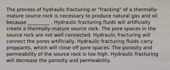 The process of hydraulic fracturing or "fracking" of a thermally-mature source rock is necessary to produce natural gas and oil because _________ . Hydraulic fracturing fluids will artificially create a thermally-mature source rock. The pore spaces in the source rock are not well connected. Hydraulic fracturing will connect the pores artificially. Hydraulic fracturing fluids carry proppants, which will close off pore spaces. The porosity and permeability of the source rock is too high. Hydraulic fracturing will decrease the porosity and permeability.