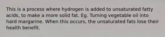 This is a process where hydrogen is added to unsaturated fatty acids, to make a more solid fat. Eg. Turning vegetable oil into hard margarine. When this occurs, the unsaturated fats lose their health benefit.