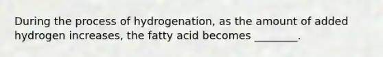 During the process of hydrogenation, as the amount of added hydrogen increases, the fatty acid becomes ________.