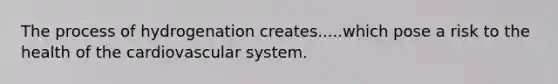 The process of hydrogenation creates.....which pose a risk to the health of the cardiovascular system.