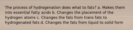 The process of hydrogenation does what to fats? a. Makes them into essential fatty acids b. Changes the placement of the hydrogen atoms c. Changes the fats from trans fats to hydrogenated fats d. Changes the fats from liquid to solid form