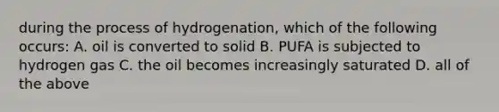 during the process of hydrogenation, which of the following occurs: A. oil is converted to solid B. PUFA is subjected to hydrogen gas C. the oil becomes increasingly saturated D. all of the above