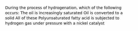 During the process of hydrogenation, which of the following occurs: The oil is increasingly saturated Oil is converted to a solid All of these Polyunsaturated fatty acid is subjected to hydrogen gas under pressure with a nickel catalyst