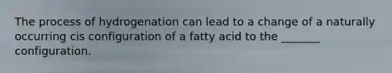 The process of hydrogenation can lead to a change of a naturally occurring cis configuration of a fatty acid to the _______ configuration.