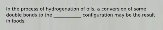 In the process of hydrogenation of oils, a conversion of some double bonds to the ____________ configuration may be the result in foods.