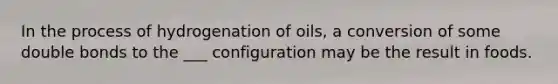 In the process of hydrogenation of oils, a conversion of some double bonds to the ___ configuration may be the result in foods.