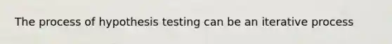 The process of hypothesis testing can be an iterative process