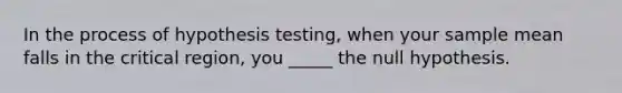 In the process of hypothesis testing, when your sample mean falls in the critical region, you _____ the null hypothesis.